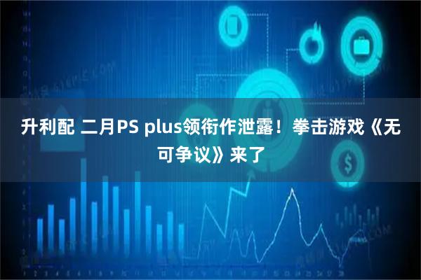 升利配 二月PS plus领衔作泄露！拳击游戏《无可争议》来了