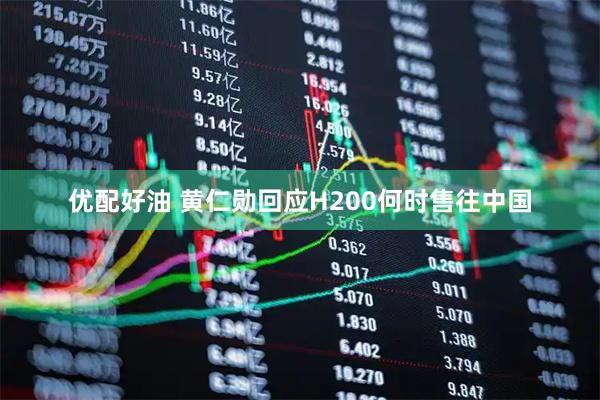 优配好油 黄仁勋回应H200何时售往中国