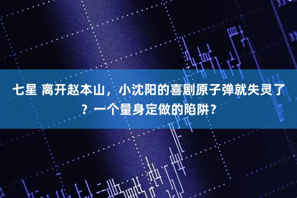 七星 离开赵本山，小沈阳的喜剧原子弹就失灵了？一个量身定做的陷阱？