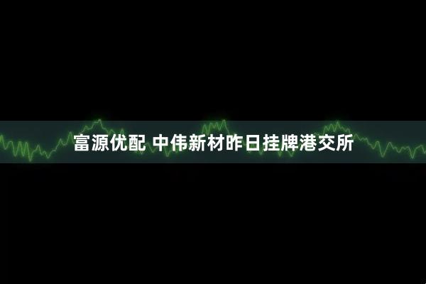 富源优配 中伟新材昨日挂牌港交所
