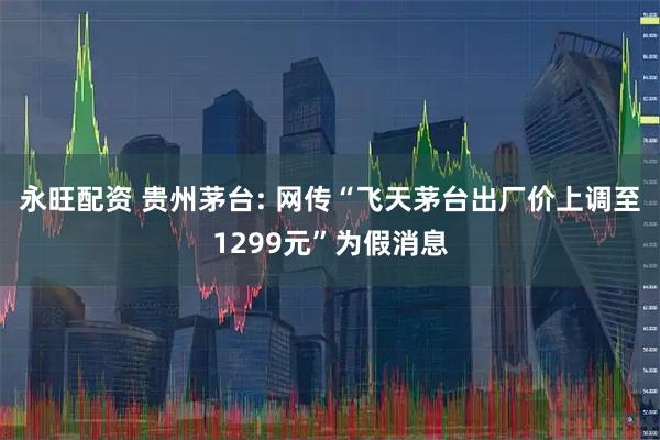永旺配资 贵州茅台: 网传“飞天茅台出厂价上调至1299元”为假消息