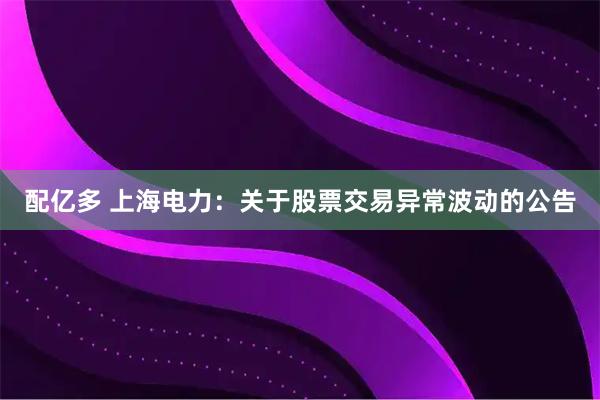 配亿多 上海电力：关于股票交易异常波动的公告