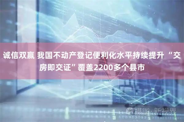 诚信双赢 我国不动产登记便利化水平持续提升 “交房即交证”覆盖2200多个县市