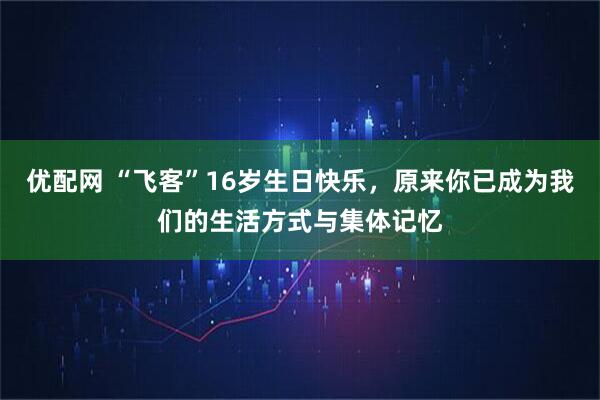 优配网 “飞客”16岁生日快乐，原来你已成为我们的生活方式与集体记忆